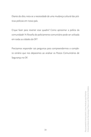Diante do dito, nota-se a necessidade de uma mudança cultural das prá-
ticas policiais em nosso país.


O que fazer para reverter esse quadro? Como aproximar a polícia da
comunidade? A filosofia do policiamento comunitário pode ser utilizada
em todas as cidades do DF?


Precisamos responder tais perguntas para compreendermos o comple-
to cenário que nos deparamos ao analisar os Postos Comunitários de
Segurança no DF.




                                                                         Comunitários de Segurança Pública no Distrito Federal
                                                                         Policiamento Inteligente: Uma Análise dos Postos




                                 31
 