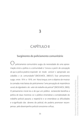 3


                         CAPÍTULO II

        Surgimento do policiamento comunitário

O     policiamento comunitário surgiu da necessidade de uma aproxi-
mação entre a polícia e a comunidade e “cresceu a partir da concepção
de que a polícia poderia responder de modo sensível e apropriado aos
cidadãos e às comunidades” (SKOLNICK, 2003:57). Esse pensamento
                                                                             Comunitários de Segurança Pública no Distrito Federal
surgiu entre 1914 e 1919, em Nova Iorque, com o objetivo de mostrar
                                                                             Policiamento Inteligente: Uma Análise dos Postos



às camadas mais baixas do policiamento “uma percepção de importância
social, da dignidade e do valor do trabalho do policial" (SKOLNICK, 2003).
O pensamento inicial era o de que um público esclarecido beneficia a
polícia de duas maneiras: se o público entendesse a complexidade do
trabalho policial passaria a respeitá-lo e se entendesse as dificuldades
e o significado dos deveres do policial, ele poderia promover recom-
pensas pelo desempenho policial consciente e eficaz.


                                   33
 