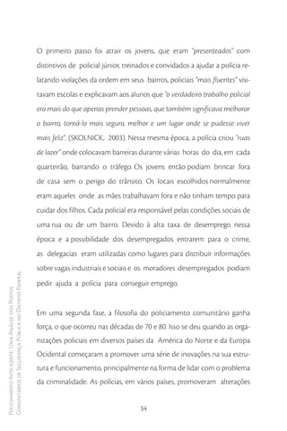 O primeiro passo foi atrair os jovens, que eram “presenteados” com
                                                        distintivos de policial júnior, treinados e convidados a ajudar a polícia re-
                                                        latando violações da ordem em seus bairros, policiais “mais fluentes” visi-
                                                        tavam escolas e explicavam aos alunos que “o verdadeiro trabalho policial
                                                        era mais do que apenas prender pessoas, que também significava melhorar
                                                        o bairro, torná-lo mais seguro, melhor e um lugar onde se pudesse viver
                                                        mais feliz”. (SKOLNICK, 2003). Nessa mesma época, a polícia criou “ruas
                                                        de lazer” onde colocavam barreiras durante várias horas do dia, em cada
                                                        quarteirão, barrando o tráfego. Os jovens então podiam brincar fora
                                                        de casa sem o perigo do trânsito. Os locais escolhidos normalmente
                                                        eram aqueles onde as mães trabalhavam fora e não tinham tempo para
                                                        cuidar dos filhos. Cada policial era responsável pelas condições sociais de
                                                        uma rua ou de um bairro. Devido à alta taxa de desemprego nessa
                                                        época e a possibilidade dos desempregados entrarem para o crime,
                                                        as delegacias eram utilizadas como lugares para distribuir informações
                                                        sobre vagas industriais e sociais e os moradores desempregados podiam
Comunitários de Segurança Pública no Distrito Federal




                                                        pedir ajuda a polícia para conseguir emprego.
Policiamento Inteligente: Uma Análise dos Postos




                                                        Em uma segunda fase, a filosofia do policiamento comunitário ganha
                                                        força, o que ocorreu nas décadas de 70 e 80. Isso se deu quando as orga-
                                                        nizações policiais em diversos países da América do Norte e da Europa
                                                        Ocidental começaram a promover uma série de inovações na sua estru-
                                                        tura e funcionamento, principalmente na forma de lidar com o problema
                                                        da criminalidade. As polícias, em vários países, promoveram alterações


                                                                                             34
 