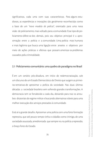 significativas, cada uma com suas características. Para alguns estu-
diosos, as experiências e inovações são geralmente reconhecidas como
a base de um “novo modelo de polícia”, orientado para uma nova
visão de policiamento, mais voltado para a comunidade. Esse tipo de po-
liciamento difere-se dos demais, pois seu objetivo principal é a apro-
ximação entre a polícia e a comunidade. Uma polícia mais humana
e mais legítima que busca uma ligação entre anseios e objetivos por
meio de ações práticas e efetivas que possam amenizar os problemas
causados pela criminalidade.



2.1 Policiamento comunitário: uma quebra de paradigma no Brasil


É em um cenário pós-ditadura, em início de redemocratização, sob
um discurso de um Estado Democrático de Direito que surgem as primei-
ras tentativas de aproximar a polícia da sociedade. Nas duas últimas
décadas a sociedade brasileira vem sofrendo grandes transformações. A
                                                                             Comunitários de Segurança Pública no Distrito Federal
democracia tem se fortalecido a cada dia, deixando para traz os arrou-
                                                                             Policiamento Inteligente: Uma Análise dos Postos



bos ditatoriais do regime militar e buscando alternativas viáveis para uma
melhor execução dos serviços prestados à comunidade.


Está aí o grande desafio. Aproximar uma polícia com uma forte formação
repressiva, que até pouco tempo tinha o cidadão como inimigo, de uma
sociedade assustada, amedrontada que sempre viu na polícia a repressão,
o braço forte do Estado.


                                   35
 