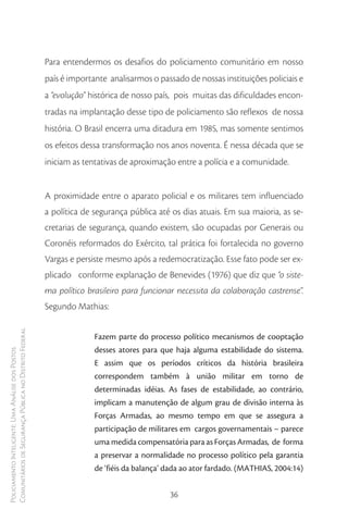 Para entendermos os desafios do policiamento comunitário em nosso
                                                        país é importante analisarmos o passado de nossas instituições policiais e
                                                        a “evolução” histórica de nosso país, pois muitas das dificuldades encon-
                                                        tradas na implantação desse tipo de policiamento são reflexos de nossa
                                                        história. O Brasil encerra uma ditadura em 1985, mas somente sentimos
                                                        os efeitos dessa transformação nos anos noventa. É nessa década que se
                                                        iniciam as tentativas de aproximação entre a polícia e a comunidade.


                                                        A proximidade entre o aparato policial e os militares tem influenciado
                                                        a política de segurança pública até os dias atuais. Em sua maioria, as se-
                                                        cretarias de segurança, quando existem, são ocupadas por Generais ou
                                                        Coronéis reformados do Exército, tal prática foi fortalecida no governo
                                                        Vargas e persiste mesmo após a redemocratização. Esse fato pode ser ex-
                                                        plicado conforme explanação de Benevides (1976) que diz que “o siste-
                                                        ma político brasileiro para funcionar necessita da colaboração castrense”.
                                                        Segundo Mathias:
Comunitários de Segurança Pública no Distrito Federal




                                                                      Fazem parte do processo político mecanismos de cooptação
                                                                      desses atores para que haja alguma estabilidade do sistema.
Policiamento Inteligente: Uma Análise dos Postos




                                                                      E assim que os períodos críticos da história brasileira
                                                                      correspondem também à união militar em torno de
                                                                      determinadas idéias. As fases de estabilidade, ao contrário,
                                                                      implicam a manutenção de algum grau de divisão interna às
                                                                      Forças Armadas, ao mesmo tempo em que se assegura a
                                                                      participação de militares em cargos governamentais – parece
                                                                      uma medida compensatória para as Forças Armadas, de forma
                                                                      a preservar a normalidade no processo político pela garantia
                                                                      de ‘fiéis da balança’ dada ao ator fardado. (MATHIAS, 2004:14)


                                                                                            36
 