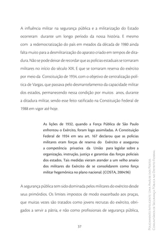 A influência militar na segurança pública e a militarização do Estado
ocorreram durante um longo período da nossa história. E mesmo
com a redemocratização do país em meados da década de 1980 ainda
falta muito para a desmilitarização do aparato criado em tempos de dita-
dura. Não se pode deixar de recordar que as polícias estaduais se tornaram
militares no início do século XIX. E que se tornaram reserva do exército
por meio da Constituição de 1934, com o objetivo de centralização polí-
tica de Vargas, que passava pelo desmantelamento da capacidade militar
dos estados, permanecendo nessa condição por muitos anos, durante
a ditadura militar, sendo esse feito ratificado na Constituição Federal de
1988 em vigor até hoje.


              As lições de 1932, quando a Força Pública de São Paulo
              enfrentou o Exército, foram logo assimiladas. A Constituição
              Federal de 1934 em seu art. 167 declarou que as polícias
              militares eram forças de reserva do Exército e assegurou
              a competência privativa da União para legislar sobre a
              organização, instrução, justiça e garantias das forças policiais   Comunitários de Segurança Pública no Distrito Federal
              dos estados. Tais medidas vieram atender a um velho anseio
                                                                                 Policiamento Inteligente: Uma Análise dos Postos



              dos militares do Exército de se consolidarem como força
              militar hegemônica no plano nacional. (COSTA, 2004:96)


A segurança pública tem sido dominada pelos militares do exército desde
seus primórdios. Os limites impostos de modo exacerbado aos praças,
que muitas vezes são tratados como jovens recrutas do exército, obri-
gados a servir a pátria, e não como profissionais de segurança pública,


                                     37
 