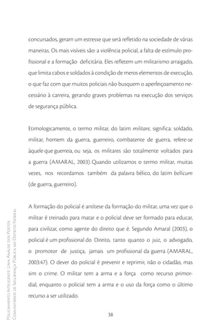 concursados, geram um estresse que será refletido na sociedade de várias
                                                        maneiras. Os mais visíveis são: a violência policial, a falta de estímulo pro-
                                                        fissional e a formação deficitária. Eles refletem um militarismo arraigado,
                                                        que limita cabos e soldados à condição de meros elementos de execução,
                                                        o que faz com que muitos policiais não busquem o aperfeiçoamento ne-
                                                        cessário à carreira, gerando graves problemas na execução dos serviços
                                                        de segurança pública.


                                                        Etimologicamente, o termo militar, do latim militare, significa: soldado,
                                                        militar, homem da guerra, guerreiro, combatente de guerra, refere-se
                                                        àquele que guerreia, ou seja, os militares são totalmente voltados para
                                                        a guerra (AMARAL, 2003). Quando utilizamos o termo militar, muitas
                                                        vezes, nos recordamos também da palavra bélico, do latim bellicum
                                                        (de guerra, guerreiro).


                                                        A formação do policial é antítese da formação do militar, uma vez que o
Comunitários de Segurança Pública no Distrito Federal




                                                        militar é treinado para matar e o policial deve ser formado para educar,
Policiamento Inteligente: Uma Análise dos Postos




                                                        para civilizar, como agente do direito que é. Segundo Amaral (2003), o
                                                        policial é um profissional do Direito, tanto quanto o juiz, o advogado,
                                                        o promotor de justiça, jamais um profissional da guerra (AMARAL,
                                                        2003:47). O dever do policial é prevenir e reprimir, não o cidadão, mas
                                                        sim o crime. O militar tem a arma e a força como recurso primor-
                                                        dial, enquanto o policial tem a arma e o uso da força como o último
                                                        recurso a ser utilizado.


                                                                                             38
 