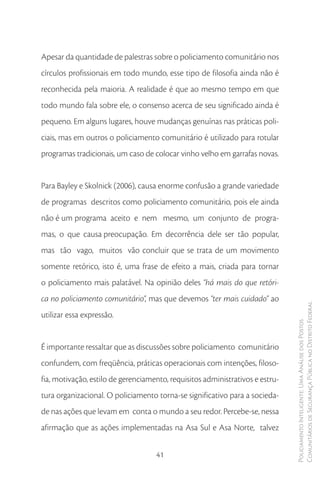 Apesar da quantidade de palestras sobre o policiamento comunitário nos
círculos profissionais em todo mundo, esse tipo de filosofia ainda não é
reconhecida pela maioria. A realidade é que ao mesmo tempo em que
todo mundo fala sobre ele, o consenso acerca de seu significado ainda é
pequeno. Em alguns lugares, houve mudanças genuínas nas práticas poli-
ciais, mas em outros o policiamento comunitário é utilizado para rotular
programas tradicionais, um caso de colocar vinho velho em garrafas novas.


Para Bayley e Skolnick (2006), causa enorme confusão a grande variedade
de programas descritos como policiamento comunitário, pois ele ainda
não é um programa aceito e nem mesmo, um conjunto de progra-
mas, o que causa preocupação. Em decorrência dele ser tão popular,
mas tão vago, muitos vão concluir que se trata de um movimento
somente retórico, isto é, uma frase de efeito a mais, criada para tornar
o policiamento mais palatável. Na opinião deles “há mais do que retóri-
ca no policiamento comunitário”, mas que devemos “ter mais cuidado” ao
                                                                               Comunitários de Segurança Pública no Distrito Federal
utilizar essa expressão.
                                                                               Policiamento Inteligente: Uma Análise dos Postos




É importante ressaltar que as discussões sobre policiamento comunitário
confundem, com freqüência, práticas operacionais com intenções, filoso-
fia, motivação, estilo de gerenciamento, requisitos administrativos e estru-
tura organizacional. O policiamento torna-se significativo para a socieda-
de nas ações que levam em conta o mundo a seu redor. Percebe-se, nessa
afirmação que as ações implementadas na Asa Sul e Asa Norte, talvez


                                    41
 