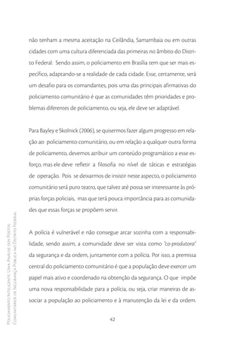 não tenham a mesma aceitação na Ceilândia, Samambaia ou em outras
                                                        cidades com uma cultura diferenciada das primeiras no âmbito do Distri-
                                                        to Federal. Sendo assim, o policiamento em Brasília tem que ser mais es-
                                                        pecífico, adaptando-se a realidade de cada cidade. Esse, certamente, será
                                                        um desafio para os comandantes, pois uma das principais afirmativas do
                                                        policiamento comunitário é que as comunidades têm prioridades e pro-
                                                        blemas diferentes de policiamento, ou seja, ele deve ser adaptável.


                                                        Para Bayley e Skolnick (2006), se quisermos fazer algum progresso em rela-
                                                        ção ao policiamento comunitário, ou em relação a qualquer outra forma
                                                        de policiamento, devemos atribuir um conteúdo programático a esse es-
                                                        forço, mas ele deve refletir a filosofia no nível de táticas e estratégias
                                                        de operação. Pois se deixarmos de insistir neste aspecto, o policiamento
                                                        comunitário será puro teatro, que talvez até possa ser interessante às pró-
                                                        prias forças policiais, mas que terá pouca importância para as comunida-
                                                        des que essas forças se propõem servir.
Comunitários de Segurança Pública no Distrito Federal
Policiamento Inteligente: Uma Análise dos Postos




                                                        A polícia é vulnerável e não consegue arcar sozinha com a responsabi-
                                                        lidade, sendo assim, a comunidade deve ser vista como “co-produtora”
                                                        da segurança e da ordem, juntamente com a polícia. Por isso, a premissa
                                                        central do policiamento comunitário é que a população deve exercer um
                                                        papel mais ativo e coordenado na obtenção da segurança. O que impõe
                                                        uma nova responsabilidade para a polícia, ou seja, criar maneiras de as-
                                                        sociar a população ao policiamento e à manutenção da lei e da ordem.


                                                                                            42
 