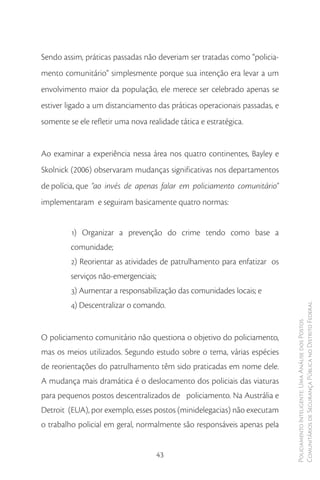 Sendo assim, práticas passadas não deveriam ser tratadas como “policia-
mento comunitário” simplesmente porque sua intenção era levar a um
envolvimento maior da população, ele merece ser celebrado apenas se
estiver ligado a um distanciamento das práticas operacionais passadas, e
somente se ele refletir uma nova realidade tática e estratégica.


Ao examinar a experiência nessa área nos quatro continentes, Bayley e
Skolnick (2006) observaram mudanças significativas nos departamentos
de polícia, que “ao invés de apenas falar em policiamento comunitário”
implementaram e seguiram basicamente quatro normas:


         1) Organizar a prevenção do crime tendo como base a
         comunidade;
         2) Reorientar as atividades de patrulhamento para enfatizar os
         serviços não-emergenciais;
         3) Aumentar a responsabilização das comunidades locais; e
         4) Descentralizar o comando.                                      Comunitários de Segurança Pública no Distrito Federal
                                                                           Policiamento Inteligente: Uma Análise dos Postos




O policiamento comunitário não questiona o objetivo do policiamento,
mas os meios utilizados. Segundo estudo sobre o tema, várias espécies
de reorientações do patrulhamento têm sido praticadas em nome dele.
A mudança mais dramática é o deslocamento dos policiais das viaturas
para pequenos postos descentralizados de policiamento. Na Austrália e
Detroit (EUA), por exemplo, esses postos (minidelegacias) não executam
o trabalho policial em geral, normalmente são responsáveis apenas pela


                                    43
 