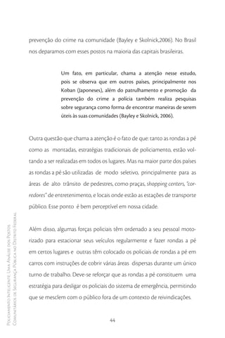 prevenção do crime na comunidade (Bayley e Skolnick,2006). No Brasil
                                                        nos deparamos com esses postos na maioria das capitais brasileiras.


                                                                      Um fato, em particular, chama a atenção nesse estudo,
                                                                      pois se observa que em outros países, principalmente nos
                                                                      Koban (Japoneses), além do patrulhamento e promoção da
                                                                      prevenção do crime a polícia também realiza pesquisas
                                                                      sobre segurança como forma de encontrar maneiras de serem
                                                                      úteis às suas comunidades (Bayley e Skolnick, 2006).



                                                        Outra questão que chama a atenção é o fato de que: tanto as rondas a pé
                                                        como as montadas, estratégias tradicionais de policiamento, estão vol-
                                                        tando a ser realizadas em todos os lugares. Mas na maior parte dos países
                                                        as rondas a pé são utilizadas de modo seletivo, principalmente para as
                                                        áreas de alto trânsito de pedestres, como praças, shopping centers, “cor-
                                                        redores” de entretenimento, e locais onde estão as estações de transporte
                                                        público. Esse ponto é bem perceptível em nossa cidade.
Comunitários de Segurança Pública no Distrito Federal
Policiamento Inteligente: Uma Análise dos Postos




                                                        Além disso, algumas forças policiais têm ordenado a seu pessoal moto-
                                                        rizado para estacionar seus veículos regularmente e fazer rondas a pé
                                                        em certos lugares e outras têm colocado os policiais de rondas a pé em
                                                        carros com instruções de cobrir várias áreas dispersas durante um único
                                                        turno de trabalho. Deve-se reforçar que as rondas a pé constituem uma
                                                        estratégia para desligar os policiais do sistema de emergência, permitindo
                                                        que se mesclem com o público fora de um contexto de reivindicações.


                                                                                           44
 