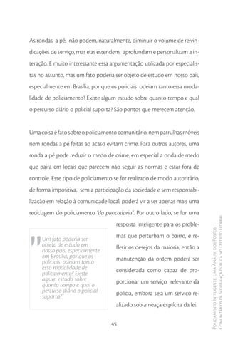 As rondas a pé, não podem, naturalmente, diminuir o volume de reivin-
dicações de serviço, mas elas estendem, aprofundam e personalizam a in-
teração. É muito interessante essa argumentação utilizada por especialis-
tas no assunto, mas um fato poderia ser objeto de estudo em nosso país,
especialmente em Brasília, por que os policiais odeiam tanto essa moda-
lidade de policiamento? Existe algum estudo sobre quanto tempo e qual
o percurso diário o policial suporta? São pontos que merecem atenção.


Uma coisa é fato sobre o policiamento comunitário: nem patrulhas móveis
nem rondas a pé feitas ao acaso evitam crime. Para outros autores, uma
ronda a pé pode reduzir o medo de crime, em especial a onda de medo
que paira em locais que parecem não seguir as normas e estar fora de
controle. Esse tipo de policiamento se for realizado de modo autoritário,
de forma impositiva, sem a participação da sociedade e sem responsabi-
lização em relação à comunidade local, poderá vir a ser apenas mais uma
reciclagem do policiamento “da pancadaria”. Por outro lado, se for uma
                                                                             Comunitários de Segurança Pública no Distrito Federal
                                     resposta inteligente para os proble-




"
                                                                             Policiamento Inteligente: Uma Análise dos Postos



                                     mas que perturbam o bairro, e re-
     Um fato poderia ser
     objeto de estudo em             fletir os desejos da maioria, então a
     nosso país, especialmente
     em Brasília, por que os         manutenção da ordem poderá ser
     policiais odeiam tanto
     essa modalidade de              considerada como capaz de pro-
     policiamento? Existe
     algum estudo sobre              porcionar um serviço relevante da
     quanto tempo e qual o
     percurso diário o policial      polícia, embora seja um serviço re-
     suporta?”
                                     alizado sob ameaça explícita da lei.


                                   45
 