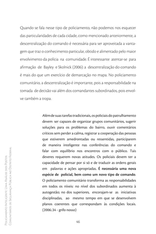 Quando se fala nesse tipo de policiamento, não podemos nos esquecer
                                                        das particularidades de cada cidade, como mencionado anteriormente, a
                                                        descentralização do comando é necessária para ser aproveitada a vanta-
                                                        gem que traz o conhecimento particular, obtido e alimentado pelo maior
                                                        envolvimento da polícia na comunidade. É interessante atentar-se para
                                                        afirmação de Bayley e Skolnick (2006): a descentralização do comando
                                                        é mais do que um exercício de demarcação no mapa. No policiamento
                                                        comunitário, a descentralização é importante, pois a responsabilidade na
                                                        tomada de decisão vai além dos comandantes subordinados, pois envol-
                                                        ve também a tropa.


                                                                     Além de suas tarefas tradicionais, os policiais do patrulhamento
                                                                     devem ser capazes de organizar grupos comunitários, sugerir
                                                                     soluções para os problemas do bairro, ouvir comentários
                                                                     críticos sem perder a calma, registrar a cooperação das pessoas
                                                                     que estiverem amedrontadas ou ressentidas, participarem
                                                                     de maneira inteligente nas conferências do comando e
Comunitários de Segurança Pública no Distrito Federal




                                                                     falar com equilíbrio nos encontros com o público. Tais
                                                                     deveres requerem novas atitudes. Os policiais devem ter a
Policiamento Inteligente: Uma Análise dos Postos




                                                                     capacidade de pensar por si só e de traduzir as ordens gerais
                                                                     em palavras e ações apropriadas. É necessária uma nova
                                                                     espécie de policial, bem como um novo tipo de comando.
                                                                     O policiamento comunitário transforma as responsabilidades
                                                                     em todos os níveis: no nível dos subordinados aumenta à
                                                                     autogestão; no dos superiores, encorajam-se as iniciativas
                                                                     disciplinadas, ao mesmo tempo em que se desenvolvem
                                                                     planos coerentes que correspondam às condições locais.
                                                                     (2006:.34 - grifo nosso)


                                                                                            46
 