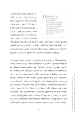"
O policiamento comunitário não
funcionará se a polícia insistir na            Quando se fala
                                               em policiamento
comunicação em mão única. Ela                  comunitário, é
                                               importante observar:
deve tolerar o que o público tem               quem faz o controle
                                               social é a sociedade,
a dizer sobre as operações, caso               portanto, cabe à
                                               sociedade dizer o que é
contrário será visto apenas como               reprovável ou não em
“relações públicas” e o distancia-             seu meio

mento entre a polícia e o público
somente aumentará a cada dia. É de suma importância ressaltar que sob
o policiamento comunitário, o público pode falar sobre prioridades estra-
tégicas, enfoques táticos, e mesmo sobre o comportamento dos policiais
enquanto indivíduos, e também ser informado sobre tudo isso.


Um ponto deve ser levado em consideração, quando se fala em policia-
mento comunitário, é importante observar: quem faz o controle social é
a sociedade, portanto, cabe à sociedade dizer o que é reprovável ou não
em seu meio, mas a estrutura policial do Distrito Federal está preparada
para essa mudança de paradigma? Os policiais que trabalham nos postos       Comunitários de Segurança Pública no Distrito Federal
policiais conhecem essa filosofia? Como o policial que está na base lida
                                                                            Policiamento Inteligente: Uma Análise dos Postos



com a figura do “abandono de posto”, típica das instituições militares e
desculpa freqüente para o não-atendimento de ocorrências nas proximi-
dades dos postos policiais? Como a chefia entende o afastamento do po-
licial do PCS para atendimento de ocorrências próximas aos postos? Qual
o papel dos Conselhos Comunitários de Segurança? Existe descentrali-
zação de comando? É importante respondermos a essas perguntas para
entendermos como está o policiamento comunitário no Distrito Federal..


                                      47
 