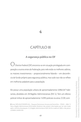 4


                               CAPÍTULO III

                       A segurança pública no DF

O      Distrito Federal (DF) encontra-se em situação privilegiada em com-
paração a outros entes da Federação, pois nele estão os melhores salários,
os maiores investimentos – proporcionalmente falando – em decorrên-
cia de fundo próprio para segurança pública, mas tudo isso não se reflete
                                                                                                  Comunitários de Segurança Pública no Distrito Federal
em melhorias palpáveis para a população.
                                                                                                  Policiamento Inteligente: Uma Análise dos Postos




Ele possui uma população urbana de aproximadamente 2.096.5349 habi-
tantes, divididos em 28 Regiões Administrativas (RA´s). Tem um efetivo
policial militar de aproximadamente 14.993 policiais na ativa. O DF, com

9 Fonte: SEPLAN/CONDEPLAN – Pesquisa Distrital por Amostra de Domicílios – PDAD – 2004: 1)
Para a Região Administrativa XXVII Jardim Botânico não existem informações por ter sido criada
após o término da pesquisa. 2) A Região Administrativa XXIX SAI foi criada em 2005 e não possui
unidades residenciais


                                              49
 