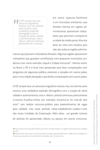 "
                                                   em certos aspectos, facilmente
       O DF sempre teve um                         a um município, entretanto, suas
       processo migratório
       intenso, mas nos últimos                    divisões internas em regiões ad-
       anos ocorreu uma
       verdadeira explosão                         ministrativas apresentam indica-
       demográfica com a
       criação de várias cidades                   dores que permitem compará-lo
       e assentamentos, mas o
       efetivo policial continuou                  a cidade de médio porte. Mas isto
       praticamente o mesmo.                       deve ser visto com ressalva, pois
                                                   não são todas as regiões adminis-
trativas que possuem indicadores elevados. Algumas regiões apresentam
indicadores que guardam semelhanças com pequenos municípios, po-
demos citar como exemplo, Itapuã e Cidade Estrutural11. Mesmo assim,
no Brasil, o DF é o local mais apropriado para fazer comparações com
programas de segurança pública, existentes e testados em outros países,
pois é uma cidade planejada o que facilita comparações com outros países.


O DF sempre teve um processo migratório intenso, mas nos últimos anos
ocorreu uma verdadeira explosão demográfica com a criação de várias
cidades e assentamentos, mas o efetivo policial continuou praticamente                             Comunitários de Segurança Pública no Distrito Federal
o mesmo. A polícia militar, por exemplo, encontra-se há mais de sete
                                                                                                   Policiamento Inteligente: Uma Análise dos Postos



anos12 sem realizar concurso público para preenchimento de vagas
para soldado, mas nesse período várias cidadesforam criadas e com
elas novas Unidades da Corporação. Além disso, um grande número
de policiais foi aposentado, faleceu ou passou em outros concursos.


11 Essas locais eram grandes favelas que foram transformadas em regiões administrativas (cidades
do DF).
12 Atualmente encontram-se na Escola de Formação, aproximadamente 1.300 alunos (soldados 2ª
classe) que deverão ser distribuídos às unidades até o final do ano.


                                              51
 