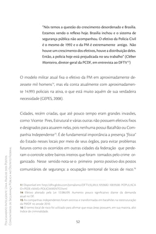 “Nós temos a questão do crescimento desordenado e Brasília.
                                                                          Estamos vendo o reflexo hoje. Brasília inchou e o sistema de
                                                                          segurança pública não acompanhou. O efetivo da Polícia Civil
                                                                          é o mesmo de 1992 e o da PM é extremamente antigo. Não
                                                                          houve um crescimento dos efetivos, houve a distribuição deles.
                                                                          Então, a polícia hoje está prejudicada no seu trabalho” (Cléber
                                                                          Monteiro, diretor-geral da PCDF, em entrevista ao DFTV13)


                                                        O modelo militar atual fixa o efetivo da PM em aproximadamente de-
                                                        zessete mil homens14, mas ela conta atualmente com aproximadamen-
                                                        te 14.993 policiais na ativa, o que está muito aquém de sua verdadeira
                                                        necessidade (GEPES, 2008).


                                                        Cidades, recém criadas, que até pouco tempo eram grandes invasões,
                                                        como: Vicente Pires, Estrutural e várias outras não possuem efetivos fixos
                                                        e designados para atuarem nelas, pois nenhuma possui Batalhão ou Com-
                                                        panhia Independente15. É de fundamental importância a presença “física”
                                                        do Estado nesses locais por meio de seus órgãos, para evitar problemas
                                                        futuros como os ocorridos em outras cidades da federação que perde-
Comunitários de Segurança Pública no Distrito Federal




                                                        ram o controle sobre bairros inteiros que foram tomados pelo crime or-
Policiamento Inteligente: Uma Análise dos Postos




                                                        ganizado. Nesse sentido nota-se o primeiro ponto positivo dos postos
                                                        comunitários de segurança: a ocupação territorial de locais de risco.16


                                                        13 Disponível em: http://dftv.globo.com/Jornalismo/DFTV/0,,MUL1059682-10039,00- POPULACA
                                                        O+PEDE+MAIS+POLICIAMENTO.html
                                                        14 Efetivo alterado pela Lei 12.086/09. Aumento pouco significativo diante da demanda
                                                        atual no DF.
                                                        15 As companhias independentes foram extintas e transformadas em batalhões na reestruturação
                                                        da PMDF no anode 2010.
                                                        16 O termo local de risco foi utilizado para afirmar que essas áreas possuem, em sua maioria, alto
                                                        índice de criminalidade.


                                                                                                       52
 