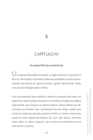 5


                          CAPÍTULO IV

                  As experiências anteriores

U   ma grande dificuldade ao estudar os órgãos policiais e suas ações é a
falta de informações consistentes sobre suas atividades e projetos desen-
volvidos. Nas polícias, em geral, não existe gestão documental, sendo
seus arquivos desorganizados e falhos.
                                                                            Comunitários de Segurança Pública no Distrito Federal
                                                                            Policiamento Inteligente: Uma Análise dos Postos



Uma das propostas desse trabalho é observar o passado para traçar um
prognóstico sobre o projeto de postos comunitários de segurança pública
desenvolvido pelo Governo do Distrito Federal. Todavia, faltam-nos do-
cumentos que facilitem essa comparação. Isso nos obriga a apelar para
a coleta de dados de natureza qualitativa. Porém os limites e receios dos
praças em serem objetos de pesquisa faz com que apenas tomemos
notas sobre os relatos daqueles que viveram essa experiência entre os
anos oitenta e noventa.

                                   53
 