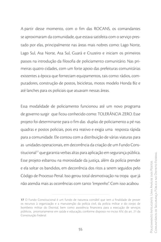 A partir desse momento, com o fim das ROCANS, os comandantes
se aproximaram da comunidade, que estava satisfeita com o serviço pres-
tado por elas, principalmente nas áreas mais nobres como: Lago Norte,
Lago Sul, Asa Norte, Asa Sul, Guará e Cruzeiro e iniciam os primeiros
passos na introdução da filosofia de policiamento comunitário. Nas pri-
meiras quatro cidades, com um forte apoio das prefeituras comunitárias
existentes a época que forneciam equipamentos, tais como: rádios, com-
putadores, construção de postos, bicicletas, motos modelo Honda Biz e
até lanches para os policiais que atuavam nessas áreas.


Essa modalidade de policiamento funcionou até um novo programa
de governo surgir que ficou conhecido como: TOLERÂNCIA ZERO. Esse
projeto foi determinante para o fim das duplas de policiamento a pé nas
quadras e postos policiais, pois era reativo e exigia uma resposta rápida
para a comunidade. Ele contou com a distribuição de várias viaturas para
as unidades operacionais, em decorrência da criação de um Fundo Cons-
titucional17 que garantia verbas altas para aplicação em segurança pública.
                                                                                                 Comunitários de Segurança Pública no Distrito Federal
Esse projeto esbarrou na morosidade da justiça, além da polícia prender
                                                                                                 Policiamento Inteligente: Uma Análise dos Postos



e ela soltar os bandidos, em decorrência dos ritos a serem seguidos pelo
Código de Processo Penal. Isso gerou total desmotivação na tropa que já
não atendia mais as ocorrências com tanto “empenho”. Com isso acabou


17 O Fundo Constitucional é um fundo de natureza contábil que tem a finalidade de prover
os recursos à organização e a manutenção da polícia civil, da polícia militar e do corpo de
bombeiro militar do Distrital, bem como assistência financeira para a execução de serviços
públicos, prioritariamente em saúde e educação, conforme disposto no inciso XIV, do art. 21 da
Constituição Federal.



                                             55
 