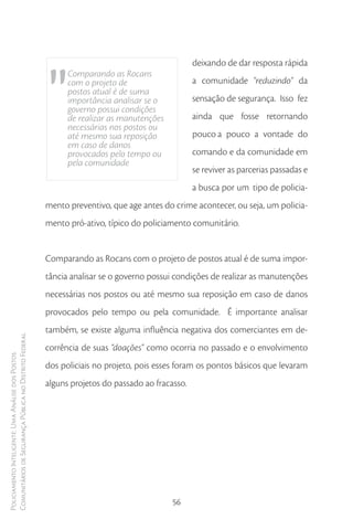 "
                                                                                                  deixando de dar resposta rápida
                                                              Comparando as Rocans
                                                              com o projeto de                    a comunidade "reduzindo" da
                                                              postos atual é de suma
                                                              importância analisar se o           sensação de segurança. Isso fez
                                                              governo possui condições
                                                              de realizar as manutenções          ainda que fosse retornando
                                                              necessárias nos postos ou
                                                              até mesmo sua reposição             pouco a pouco a vontade do
                                                              em caso de danos
                                                              provocados pelo tempo ou            comando e da comunidade em
                                                              pela comunidade
                                                                                                  se reviver as parcerias passadas e
                                                                                                  a busca por um tipo de policia-
                                                        mento preventivo, que age antes do crime acontecer, ou seja, um policia-
                                                        mento pró-ativo, típico do policiamento comunitário.


                                                        Comparando as Rocans com o projeto de postos atual é de suma impor-
                                                        tância analisar se o governo possui condições de realizar as manutenções
                                                        necessárias nos postos ou até mesmo sua reposição em caso de danos
                                                        provocados pelo tempo ou pela comunidade. É importante analisar
                                                        também, se existe alguma influência negativa dos comerciantes em de-
Comunitários de Segurança Pública no Distrito Federal




                                                        corrência de suas “doações” como ocorria no passado e o envolvimento
Policiamento Inteligente: Uma Análise dos Postos




                                                        dos policiais no projeto, pois esses foram os pontos básicos que levaram
                                                        alguns projetos do passado ao fracasso.




                                                                                           56
 