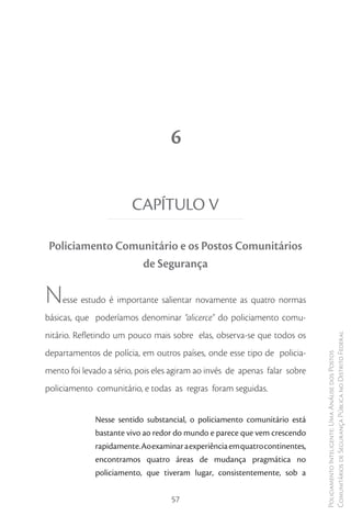 6


                        CAPÍTULO V

 Policiamento Comunitário e os Postos Comunitários
                  de Segurança

N   esse estudo é importante salientar novamente as quatro normas
básicas, que poderíamos denominar “alicerce” do policiamento comu-
nitário. Refletindo um pouco mais sobre elas, observa-se que todos os
                                                                              Comunitários de Segurança Pública no Distrito Federal
departamentos de polícia, em outros países, onde esse tipo de policia-
                                                                              Policiamento Inteligente: Uma Análise dos Postos



mento foi levado a sério, pois eles agiram ao invés de apenas falar sobre
policiamento comunitário, e todas as regras foram seguidas.


              Nesse sentido substancial, o policiamento comunitário está
              bastante vivo ao redor do mundo e parece que vem crescendo
              rapidamente. Ao examinar a experiência em quatro continentes,
              encontramos quatro áreas de mudança pragmática no
              policiamento, que tiveram lugar, consistentemente, sob a


                                    57
 