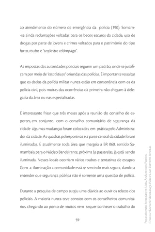 ao atendimento do número de emergência da polícia (190). Somam-
-se ainda reclamações voltadas para os becos escuros da cidade, uso de
drogas por parte de jovens e crimes voltados para o patrimônio do tipo
furto, roubo e “seqüestro relâmpago”.


As respostas das autoridades policiais seguem um padrão, onde se justifi-
cam por meio de “estatísticas” oriundas das polícias. É importante ressaltar
que os dados da polícia militar nunca estão em consonância com os da
polícia civil, pois muitas das ocorrências da primeira não chegam à dele-
gacia da área ou nas especializadas.


É interessante frisar que três meses após a reunião do conselho de es-
portes, em conjunto com o conselho comunitário de segurança da
cidade algumas mudanças foram colocadas em prática pelo Administra-
dor da cidade. As quadras poliesportivas e a parte central da cidade foram
iluminadas. E atualmente toda área que margeia a BR 060, sentido Sa-
                                                                               Comunitários de Segurança Pública no Distrito Federal
mambaia para o Núcleo Bandeirante, próxima às passarelas, já está sendo
                                                                               Policiamento Inteligente: Uma Análise dos Postos



iluminada. Nesses locais ocorriam vários roubos e tentativas de estupro.
Com a iluminação a comunidade está se sentindo mais segura, dando a
entender que segurança pública não é somente uma questão de polícia.


Durante a pesquisa de campo surgiu uma dúvida ao ouvir os relatos dos
policiais. A maioria nunca teve contato com os conselheiros comunitá-
rios, chegando ao ponto de muitos nem sequer conhecer o trabalho do


                                       59
 