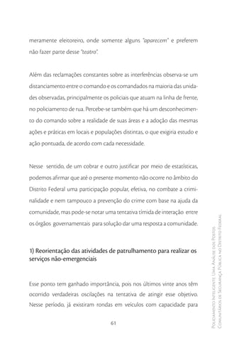 meramente eleitoreiro, onde somente alguns “aparecem” e preferem
não fazer parte desse “teatro”.


Além das reclamações constantes sobre as interferências observa-se um
distanciamento entre o comando e os comandados na maioria das unida-
des observadas, principalmente os policiais que atuam na linha de frente,
no policiamento de rua. Percebe-se também que há um desconhecimen-
to do comando sobre a realidade de suas áreas e a adoção das mesmas
ações e práticas em locais e populações distintas, o que exigiria estudo e
ação pontuada, de acordo com cada necessidade.


Nesse sentido, de um cobrar e outro justificar por meio de estatísticas,
podemos afirmar que até o presente momento não ocorre no âmbito do
Distrito Federal uma participação popular, efetiva, no combate a crimi-
nalidade e nem tampouco a prevenção do crime com base na ajuda da
comunidade, mas pode-se notar uma tentativa tímida de interação entre
                                                                             Comunitários de Segurança Pública no Distrito Federal
os órgãos governamentais para solução dar uma resposta a comunidade.
                                                                             Policiamento Inteligente: Uma Análise dos Postos




1) Reorientação das atividades de patrulhamento para realizar os
serviços não-emergenciais


Esse ponto tem ganhado importância, pois nos últimos vinte anos têm
ocorrido verdadeiras oscilações na tentativa de atingir esse objetivo.
Nesse período, já existiram rondas em veículos com capacidade para

                                   61
 