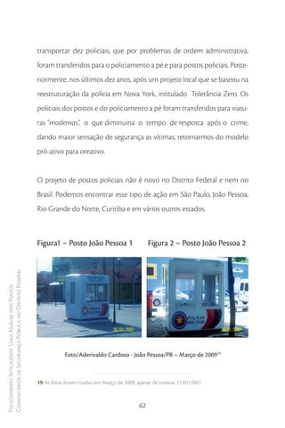 transportar dez policiais, que por problemas de ordem administrativa,
                                                        foram transferidos para o policiamento a pé e para postos policiais. Poste-
                                                        riormente, nos últimos dez anos, após um projeto local que se baseou na
                                                        reestruturação da polícia em Nova York, intitulado Tolerância Zero. Os
                                                        policiais dos postos e do policiamento a pé foram transferidos para viatu-
                                                        ras “modernas”, o que diminuiria o tempo de resposta após o crime,
                                                        dando maior sensação de segurança as vítimas, retornarmos do modelo
                                                        pró-ativo para oreativo.


                                                        O projeto de postos policiais não é novo no Distrito Federal e nem no
                                                        Brasil. Podemos encontrar esse tipo de ação em São Paulo, João Pessoa,
                                                        Rio Grande do Norte, Curitiba e em vários outros estados.



                                                        Figura1 – Posto João Pessoa 1                    Figura 2 – Posto João Pessoa 2
Comunitários de Segurança Pública no Distrito Federal
Policiamento Inteligente: Uma Análise dos Postos




                                                                    Foto/Aderivaldo Cardoso - João Pessoa/PB – Março de 200919



                                                        19 As fotos foram tiradas em Março de 2009, apesar de constar 27/01/2007



                                                                                                    62
 