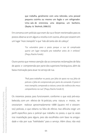 que trabalha, geralmente com uma televisão, uma pessoal
                                                                      pequena cozinha ou mesmo um fogão e um refrigerador.
                                                                      Uma sala de entrevista; uma despensa; um banheiro.
                                                                      (Bayley & Skolnick, 2006:25)

                                                        Em conversa com policiais que eram da rua e foram reorientados para os
                                                        postos observa-se em alguns a revolta e em outros, alívio por estarem em
                                                        um lugar “mais tranqüilo” e que “não dá tanta dor de cabeça”.

                                                                      “Fui voluntário para o posto porque a rua tá complicada
                                                                      queria um lugar tranqüilo pra trabalhar antes de ir embora”.
                                                                      (Praça, Riacho Fundo).


                                                        Outro ponto que merece atenção são as constantes reclamações de falta
                                                        de apoio e compreensão por parte dos superiores hierárquicos, além da
                                                        baixa motivação para atuar no serviço de rua.


                                                                      “Pedi para trabalhar no posto, por falta de apoio na rua, falta de
                                                                      policiais e falta de compreensão por parte do comando. O posto é
                                                                      mais tranqüilo, comparado a viatura, cansei da violência dos meus
Comunitários de Segurança Pública no Distrito Federal




                                                                      companheiros na rua”. (Praça, Riacho Fundo II).
Policiamento Inteligente: Uma Análise dos Postos




                                                        Os trezentos postos para funcionarem, conforme o que está pré-esta-
                                                        belecido, com um efetivo de 16 policiais, uma viatura e motos, ne-
                                                        cessitariam realocar aproximadamente 4.800 (quatro mil e oitocen-
                                                        tos) policiais, o que esbarra na falta de efetivo. Isso dificulta exigir um
                                                        perfil específico para o policial que trabalha no posto, o que às vezes
                                                        traz insatisfação para alguns, pois são escolhidos com base na antigui-
                                                        dade e não por suas “habilidades” para o serviço. Além disso, não está


                                                                                             64
 