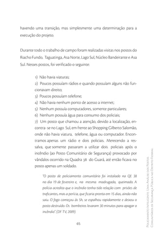 havendo uma transição, mas simplesmente uma determinação para a
execução do projeto.


Durante todo o trabalho de campo foram realizadas visitas nos postos do
Riacho Fundo, Taguatinga, Asa Norte, Lago Sul, Núcleo Bandeirante e Asa
Sul. Nesses postos, foi verificado o seguinte:

         1) Não havia viaturas;
         2) Poucos possuíam rádios e quando possuíam alguns não fun-
         cionavam direito;
         3) Poucos possuíam telefone;
         4) Não havia nenhum ponto de acesso a internet;
         5) Nenhum possuía computadores, somente particulares;
         6) Nenhum possuía água para consumo dos policiais;
         7) Um posto que chamou a atenção, devido a localização, en-
         contra- se no Lago Sul, em frente ao Shopping Gilberto Salomão,
         onde não havia viatura, telefone, água ou computador. Encon-
         tramos apenas um rádio e dois policiais. Merecendo a res-
         salva, que somente passaram a utilizar dois policiais após o
         incêndio (ao Posto Comunitário de Segurança) provocado por                  Comunitários de Segurança Pública no Distrito Federal
                                                                                     Policiamento Inteligente: Uma Análise dos Postos


         vândalos ocorrido na Quadra 38 do Guará, até então ficava no
         posto apenas um soldado.

              “O posto de policiamento comunitário foi instalado na QE 38
              no dia 19 de fevereiro e, na mesma madrugada, queimado. A
              polícia acredita que o incêndio tenha tido relação com prisões de
              traficantes, mas a perícia, que ficaria pronta em 15 dias, ainda não
              saiu. O fogo começou às 5h, se espalhou rapidamente e deixou o
              posto destruído. Os bombeiros levaram 30 minutos para apagar o
              incêndio”. (DF TV, 2009)


                                      65
 
