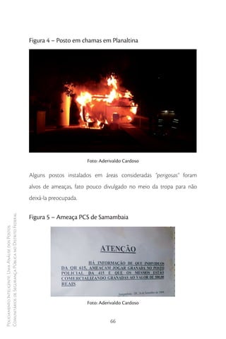 Figura 4 – Posto em chamas em Planaltina




                                                                               Foto: Aderivaldo Cardoso

                                                        Alguns postos instalados em áreas consideradas “perigosas” foram
                                                        alvos de ameaças, fato pouco divulgado no meio da tropa para não
                                                        deixá-la preocupada.
Comunitários de Segurança Pública no Distrito Federal




                                                        Figura 5 – Ameaça PCS de Samambaia
Policiamento Inteligente: Uma Análise dos Postos




                                                                               Foto: Aderivaldo Cardoso


                                                                                         66
 
