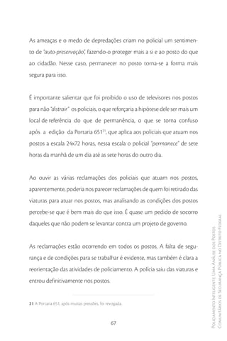 As ameaças e o medo de depredações criam no policial um sentimen-
to de “auto-preservação”, fazendo-o proteger mais a si e ao posto do que
ao cidadão. Nesse caso, permanecer no posto torna-se a forma mais
segura para isso.


É importante salientar que foi proibido o uso de televisores nos postos
para não “distrair” os policiais, o que reforçaria a hipótese dele ser mais um
local de referência do que de permanência, o que se torna confuso
após a edição da Portaria 65121, que aplica aos policiais que atuam nos
postos a escala 24x72 horas, nessa escala o policial “permanece” de sete
horas da manhã de um dia até as sete horas do outro dia.


Ao ouvir as várias reclamações dos policiais que atuam nos postos,
aparentemente, poderia nos parecer reclamações de quem foi retirado das
viaturas para atuar nos postos, mas analisando as condições dos postos
percebe-se que é bem mais do que isso. É quase um pedido de socorro
                                                                                 Comunitários de Segurança Pública no Distrito Federal
daqueles que não podem se levantar contra um projeto de governo.
                                                                                 Policiamento Inteligente: Uma Análise dos Postos




As reclamações estão ocorrendo em todos os postos. A falta de segu-
rança e de condições para se trabalhar é evidente, mas também é clara a
reorientação das atividades de policiamento. A polícia saiu das viaturas e
entrou definitivamente nos postos.


21 A Portaria 651, após muitas pressões, foi revogada.



                                               67
 