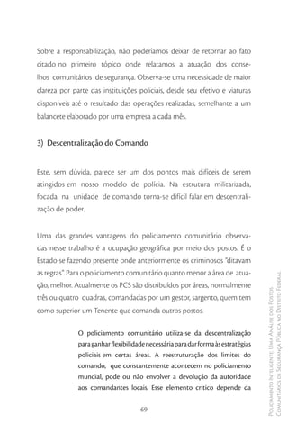 Sobre a responsabilização, não poderíamos deixar de retornar ao fato
citado no primeiro tópico onde relatamos a atuação dos conse-
lhos comunitários de segurança. Observa-se uma necessidade de maior
clareza por parte das instituições policiais, desde seu efetivo e viaturas
disponíveis até o resultado das operações realizadas, semelhante a um
balancete elaborado por uma empresa a cada mês.


3) Descentralização do Comando


Este, sem dúvida, parece ser um dos pontos mais difíceis de serem
atingidos em nosso modelo de polícia. Na estrutura militarizada,
focada na unidade de comando torna-se difícil falar em descentrali-
zação de poder.


Uma das grandes vantagens do policiamento comunitário observa-
das nesse trabalho é a ocupação geográfica por meio dos postos. É o
Estado se fazendo presente onde anteriormente os criminosos ”ditavam
as regras”. Para o policiamento comunitário quanto menor a área de atua-
                                                                                   Comunitários de Segurança Pública no Distrito Federal
ção, melhor. Atualmente os PCS são distribuídos por áreas, normalmente
                                                                                   Policiamento Inteligente: Uma Análise dos Postos



três ou quatro quadras, comandadas por um gestor, sargento, quem tem
como superior um Tenente que comanda outros postos.

              O policiamento comunitário utiliza-se da descentralização
              para ganhar flexibilidade necessária para dar forma às estratégias
              policiais em certas áreas. A reestruturação dos limites do
              comando, que constantemente acontecem no policiamento
              mundial, pode ou não envolver a devolução da autoridade
              aos comandantes locais. Esse elemento crítico depende da


                                     69
 