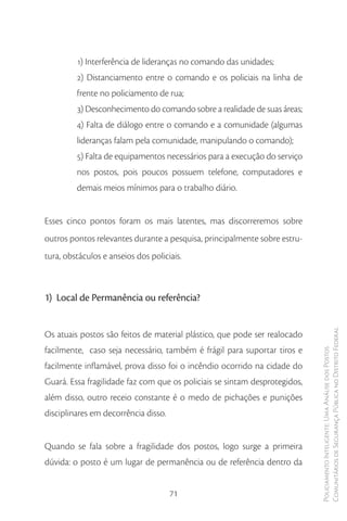 1) Interferência de lideranças no comando das unidades;
         2) Distanciamento entre o comando e os policiais na linha de
         frente no policiamento de rua;
         3) Desconhecimento do comando sobre a realidade de suas áreas;
         4) Falta de diálogo entre o comando e a comunidade (algumas
         lideranças falam pela comunidade, manipulando o comando);
         5) Falta de equipamentos necessários para a execução do serviço
         nos postos, pois poucos possuem telefone, computadores e
         demais meios mínimos para o trabalho diário.


Esses cinco pontos foram os mais latentes, mas discorreremos sobre
outros pontos relevantes durante a pesquisa, principalmente sobre estru-
tura, obstáculos e anseios dos policiais.



1) Local de Permanência ou referência?


Os atuais postos são feitos de material plástico, que pode ser realocado    Comunitários de Segurança Pública no Distrito Federal
facilmente, caso seja necessário, também é frágil para suportar tiros e
                                                                            Policiamento Inteligente: Uma Análise dos Postos




facilmente inflamável, prova disso foi o incêndio ocorrido na cidade do
Guará. Essa fragilidade faz com que os policiais se sintam desprotegidos,
além disso, outro receio constante é o medo de pichações e punições
disciplinares em decorrência disso.


Quando se fala sobre a fragilidade dos postos, logo surge a primeira
dúvida: o posto é um lugar de permanência ou de referência dentro da


                                      71
 