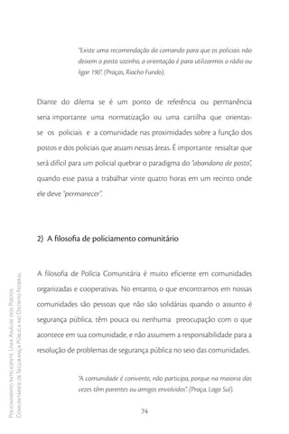 “Existe uma recomendação do comando para que os policiais não
                                                                      deixem o posto sozinho, a orientação é para utilizarmos o rádio ou
                                                                      ligar 190”. (Praças, Riacho Fundo).



                                                        Diante do dilema se é um ponto de referência ou permanência
                                                        seria importante uma normatização ou uma cartilha que orientas-
                                                        se os policiais e a comunidade nas proximidades sobre a função dos
                                                        postos e dos policiais que atuam nessas áreas. É importante ressaltar que
                                                        será difícil para um policial quebrar o paradigma do “abandono de posto”,
                                                        quando esse passa a trabalhar vinte quatro horas em um recinto onde
                                                        ele deve “permanecer”.




                                                        2) A filosofia de policiamento comunitário


                                                        A filosofia de Polícia Comunitária é muito eficiente em comunidades
Comunitários de Segurança Pública no Distrito Federal




                                                        organizadas e cooperativas. No entanto, o que encontramos em nossas
Policiamento Inteligente: Uma Análise dos Postos




                                                        comunidades são pessoas que não são solidárias quando o assunto é
                                                        segurança pública, têm pouca ou nenhuma preocupação com o que
                                                        acontece em sua comunidade, e não assumem a responsabilidade para a
                                                        resolução de problemas de segurança pública no seio das comunidades.


                                                                      “A comunidade é conivente, não participa, porque na maioria das
                                                                      vezes têm parentes ou amigos envolvidos”. (Praça, Lago Sul).


                                                                                             74
 