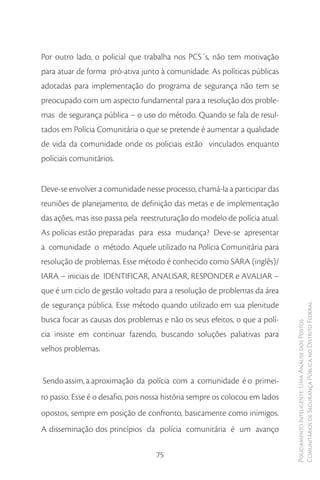 Por outro lado, o policial que trabalha nos PCS´s, não tem motivação
para atuar de forma pró-ativa junto à comunidade. As políticas públicas
adotadas para implementação do programa de segurança não tem se
preocupado com um aspecto fundamental para a resolução dos proble-
mas de segurança pública – o uso do método. Quando se fala de resul-
tados em Polícia Comunitária o que se pretende é aumentar a qualidade
de vida da comunidade onde os policiais estão vinculados enquanto
policiais comunitários.


Deve-se envolver a comunidade nesse processo, chamá-la a participar das
reuniões de planejamento, de definição das metas e de implementação
das ações, mas isso passa pela reestruturação do modelo de polícia atual.
As polícias estão preparadas para essa mudança? Deve-se apresentar
a comunidade o método. Aquele utilizado na Polícia Comunitária para
resolução de problemas. Esse método é conhecido como SARA (inglês)/
IARA – iniciais de IDENTIFICAR, ANALISAR, RESPONDER e AVALIAR –
que é um ciclo de gestão voltado para a resolução de problemas da área
de segurança pública. Esse método quando utilizado em sua plenitude          Comunitários de Segurança Pública no Distrito Federal
busca focar as causas dos problemas e não os seus efeitos, o que a polí-
                                                                             Policiamento Inteligente: Uma Análise dos Postos



cia insiste em continuar fazendo, buscando soluções paliativas para
velhos problemas.


Sendo assim, a aproximação da polícia com a comunidade é o primei-
ro passo. Esse é o desafio, pois nossa história sempre os colocou em lados
opostos, sempre em posição de confronto, basicamente como inimigos.
A disseminação dos princípios da polícia comunitária é um avanço

                                   75
 
