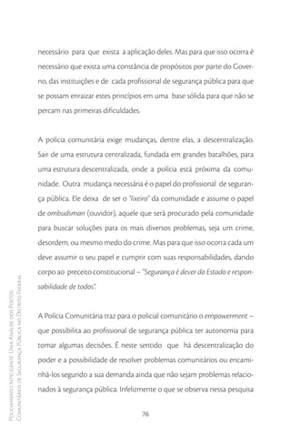 necessário para que exista a aplicação deles. Mas para que isso ocorra é
                                                        necessário que exista uma constância de propósitos por parte do Gover-
                                                        no, das instituições e de cada profissional de segurança pública para que
                                                        se possam enraizar estes princípios em uma base sólida para que não se
                                                        percam nas primeiras dificuldades.


                                                        A polícia comunitária exige mudanças, dentre elas, a descentralização.
                                                        Sair de uma estrutura centralizada, fundada em grandes batalhões, para
                                                        uma estrutura descentralizada, onde a polícia está próxima da comu-
                                                        nidade. Outra mudança necessária é o papel do profissional de seguran-
                                                        ça pública. Ele deixa de ser o “lixeiro” da comunidade e assume o papel
                                                        de ombudsman (ouvidor), aquele que será procurado pela comunidade
                                                        para buscar soluções para os mais diversos problemas, seja um crime,
                                                        desordem, ou mesmo medo do crime. Mas para que isso ocorra cada um
                                                        deve assumir o seu papel e cumprir com suas responsabilidades, dando
                                                        corpo ao preceito constitucional – “Segurança é dever do Estado e respon-
Comunitários de Segurança Pública no Distrito Federal




                                                        sabilidade de todos”.
Policiamento Inteligente: Uma Análise dos Postos




                                                        A Polícia Comunitária traz para o policial comunitário o empowerment –
                                                        que possibilita ao profissional de segurança pública ter autonomia para
                                                        tomar algumas decisões. É neste sentido que há descentralização do
                                                        poder e a possibilidade de resolver problemas comunitários ou encami-
                                                        nhá-los segundo a sua demanda ainda que não sejam problemas relacio-
                                                        nados à segurança pública. Infelizmente o que se observa nessa pesquisa


                                                                                             76
 