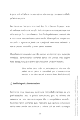 é que o policial da base, em sua maioria, não interage com a comunidade
próxima ao posto.


Percebe-se um desconhecimento da área de cobertura do posto, acre-
ditando que sua área de atuação limita-se apenas ao espaço em que sua
visão alcança. Poucos conhecem a filosofia do policiamento comunitário
e nenhum se mostrou interessado em colocá-la em prática, sempre sus-
tentando a argumentação de que o projeto é meramente eleitoreiro e
que as pessoas envolvidas querem apenas aparecer.


Os policiais compreendem que não prestam um bom serviço e que estão
limitados, permanecendo somente dentro dos postos, mas alegam
falta de segurança e de efetivo para realizarem um bom trabalho.

             “Uma mulher tacou pedra no posto porque eu disse que não
             poderia sair do posto. A comunidade quer vê sua expectativa
             atendida, se isso não ocorre, ela se revolta”. (Praça, Riacho Fundo II)
                                                                                       Comunitários de Segurança Pública no Distrito Federal
                                                                                       Policiamento Inteligente: Uma Análise dos Postos



3) Perfil do policial comunitário


Percebe-se nesse estudo que existe uma necessidade manifesta de um
perfil específico para o policial comunitário, pois no mínimo ele
necessita de uma desenvoltura para lidar com o público a sua volta.
Podemos ir além afirmando que é necessário que o policial comunitário
tenha como um dos seus atributos o carisma, pois ele precisa contagiar


                                      77
 