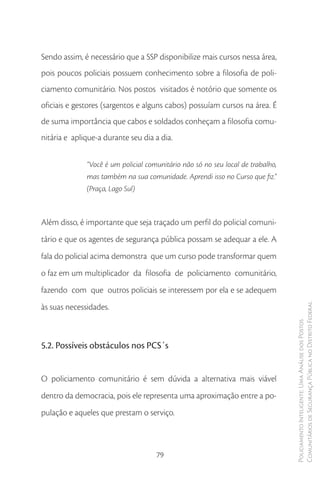 Sendo assim, é necessário que a SSP disponibilize mais cursos nessa área,
pois poucos policiais possuem conhecimento sobre a filosofia de poli-
ciamento comunitário. Nos postos visitados é notório que somente os
oficiais e gestores (sargentos e alguns cabos) possuíam cursos na área. É
de suma importância que cabos e soldados conheçam a filosofia comu-
nitária e aplique-a durante seu dia a dia.


              “Você é um policial comunitário não só no seu local de trabalho,
              mas também na sua comunidade. Aprendi isso no Curso que fiz.”
              (Praça, Lago Sul)



Além disso, é importante que seja traçado um perfil do policial comuni-
tário e que os agentes de segurança pública possam se adequar a ele. A
fala do policial acima demonstra que um curso pode transformar quem
o faz em um multiplicador da filosofia de policiamento comunitário,
fazendo com que outros policiais se interessem por ela e se adequem
às suas necessidades.                                                            Comunitários de Segurança Pública no Distrito Federal
                                                                                 Policiamento Inteligente: Uma Análise dos Postos




5.2. Possíveis obstáculos nos PCS´s


O policiamento comunitário é sem dúvida a alternativa mais viável
dentro da democracia, pois ele representa uma aproximação entre a po-
pulação e aqueles que prestam o serviço.



                                     79
 