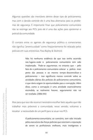 Algumas questões são inevitáveis dentro desse tipo de policiamento,
                                                        mas com o devido controle ele é uma boa alternativa para os proble-
                                                        mas de segurança. É importante frisar que policiamento comunitário
                                                        não se restringe aos PCS, pois ele é uma das ações para aproximar o
                                                        policial da comunidade.


                                                        O contato entre os agentes de segurança pública e comerciantes
                                                        não significa “promiscuidade” como freqüentemente foi relatado pelos
                                                        policiais em suas entrevistas. Para Bayley & Skolnick:

                                                                      Não há nenhuma evidência de que isso tenha ocorrido
                                                                      nos lugares onde o policiamento comunitário tem sido
                                                                      implantado. Pode-se argumentar, no entanto que – pelo
                                                                      fato de o policiamento comunitário colocar a polícia mais
                                                                      perto das pessoas e ao mesmo tempo descentralizar o
                                                                      policiamento – isso significaria menos controle sobre as
                                                                      atividades diárias dos policiais do policiamento comunitário,
                                                                      o que daria origem às oportunidades para a corrupção. Além
                                                                      disso, como a corrupção é uma atividade essencialmente
Comunitários de Segurança Pública no Distrito Federal




                                                                      escondida, se realmente houver, seguramente não vai
                                                                      ser revelada. (2006:104)
Policiamento Inteligente: Uma Análise dos Postos




                                                        Mas para que isso não ocorra é necessário escolher bem aqueles que irão
                                                        trabalhar mais próximos a comunidade, nesse sentido, voltamos a
                                                        ressaltar a necessidade de um perfil para se atuar nos PCS.

                                                                      O policiamento comunitário, ao contrário, tem sido iniciado
                                                                      pelos executivos das forças policiais que ostentam a reputação
                                                                      de serem os profissionais melhores, mais inteligentes e


                                                                                            80
 