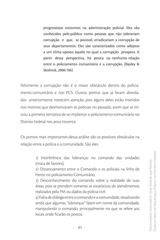 progressistas existentes na administração policial. Eles são
              conhecidos pelo público como pessoas que não tolerariam
              corrupção e que, se possível, erradicariam a corrupção de
              seus departamentos. Eles são caracterizados como adeptos
              a um clima oposto àquele no qual a corrupção prospera. A
              partir dessa perspectiva, há pouca ou nenhuma relação
              entre o policiamento comunitário e a corrupção. (Bayley &
              Skolnick, 2006:106)


Felizmente a corrupção não é o maior obstáculo dentro do policia-
mento comunitário e nos PCS. Outros pontos que já foram aborda-
dos anteriormente merecem atenção, pois alguns deles estão inseridos
nos motivos que desmotivaram os policiais no passado, assim que se ini-
ciou a primeira tentativa de se implantar o policiamento comunitário no
Distrito Federal nos anos noventa.


Os pontos mais importantes dessa análise são os possíveis obstáculos na
relação entre a polícia e a comunidade. São eles:

                                                                             Comunitários de Segurança Pública no Distrito Federal
         1) Interferência das lideranças no comando das unidades
                                                                             Policiamento Inteligente: Uma Análise dos Postos


         (troca de favores);
         2) Distanciamento entre o Comando e os policiais na linha de
         frente no policiamento Comunitário;
         3) Desconhecimento do comando sobre a realidade de suas
         áreas, pois se prendem somente as estatísticas de atendimentos
         realizados pela PM ou dados da polícia civil.
         4) Falta de diálogo entre o comando e a comunidade, ressalvando
         ainda que algumas “lideranças” falam em nome da comunidade,
         manipulando o comando, principalmente no que se refere aos
         locais onde ficarão os postos.

                                     81
 