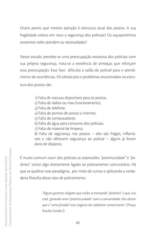Outro ponto que merece atenção é estrutura atual dos postos. A sua
                                                        fragilidade coloca em risco a segurança dos policiais? Os equipamentos
                                                        existentes neles atendem as necessidades?


                                                        Nesse estudo, percebe-se uma preocupação excessiva dos policiais com
                                                        sua própria segurança, nota-se a existência de ameaças que reforçam
                                                        essa preocupação. Esse fato dificulta a saída do policial para o atendi-
                                                        mento de ocorrências. Os obstáculos e problemas encontrados na estru-
                                                        tura dos postos são:

                                                                 1) Falta de viaturas disponíveis para os postos;
                                                                 2) Falta de rádios ou mau funcionamento;
                                                                 3) Falta de telefone;
                                                                 4) Falta de pontos de acesso a internet;
                                                                 5) Falta de computadores;
                                                                 6) Falta de água para consumo dos policiais;
                                                                 7) Falta de material de limpeza.
                                                                 8) Falta de segurança nos postos – eles são frágeis, inflamá-
                                                                 veis e não oferecem segurança ao policial – alguns já foram
                                                                 alvos de disparos;
Comunitários de Segurança Pública no Distrito Federal




                                                        É muito comum ouvir dos policiais as expressões: “promiscuidade” e “pe-
Policiamento Inteligente: Uma Análise dos Postos




                                                        dintes” como algo diretamente ligado ao policiamento comunitário. Há
                                                        que se quebrar esse paradigma, por meio de cursos e aplicando a verda-
                                                        deira filosofia desse tipo de policiamento.


                                                                      “Alguns gestores alegam que estão se tornando “pedintes” e que isso
                                                                      está gerando uma “promiscuidade” com a comunidade. Eles dizem
                                                                      que é “uma furada” esse negócio de cadastrar comerciante.” (Praça,
                                                                      Riacho Fundo I)


                                                                                              82
 