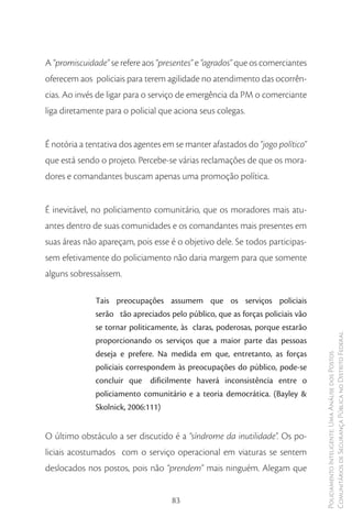 A “promiscuidade” se refere aos “presentes” e “agrados” que os comerciantes
oferecem aos policiais para terem agilidade no atendimento das ocorrên-
cias. Ao invés de ligar para o serviço de emergência da PM o comerciante
liga diretamente para o policial que aciona seus colegas.


É notória a tentativa dos agentes em se manter afastados do “jogo político”
que está sendo o projeto. Percebe-se várias reclamações de que os mora-
dores e comandantes buscam apenas uma promoção política.


É inevitável, no policiamento comunitário, que os moradores mais atu-
antes dentro de suas comunidades e os comandantes mais presentes em
suas áreas não apareçam, pois esse é o objetivo dele. Se todos participas-
sem efetivamente do policiamento não daria margem para que somente
alguns sobressaíssem.

              Tais preocupações assumem que os serviços policiais
              serão tão apreciados pelo público, que as forças policiais vão
              se tornar politicamente, às claras, poderosas, porque estarão
              proporcionando os serviços que a maior parte das pessoas         Comunitários de Segurança Pública no Distrito Federal
              deseja e prefere. Na medida em que, entretanto, as forças
                                                                               Policiamento Inteligente: Uma Análise dos Postos



              policiais correspondem às preocupações do público, pode-se
              concluir que dificilmente haverá inconsistência entre o
              policiamento comunitário e a teoria democrática. (Bayley &
              Skolnick, 2006:111)


O último obstáculo a ser discutido é a “síndrome da inutilidade”. Os po-
liciais acostumados com o serviço operacional em viaturas se sentem
deslocados nos postos, pois não “prendem” mais ninguém. Alegam que


                                    83
 