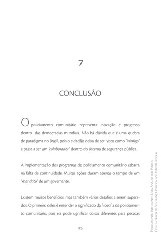 7


                       CONCLUSÃO


O     policiamento comunitário representa inovação e progresso
dentro das democracias mundiais. Não há dúvida que é uma quebra
de paradigma no Brasil, pois o cidadão deixa de ser visto como “inimigo”
e passa a ser um “colaborador” dentro do sistema de segurança pública.
                                                                             Comunitários de Segurança Pública no Distrito Federal
                                                                             Policiamento Inteligente: Uma Análise dos Postos


A implementação dos programas de policiamento comunitário esbarra
na falta de continuidade. Muitas ações duram apenas o tempo de um
“mandato” de um governante.


Existem muitos benefícios, mas também vários desafios a serem supera-
dos. O primeiro deles é entender o significado da filosofia de policiamen-
to comunitário, pois ela pode significar coisas diferentes para pessoas


                                    85
 