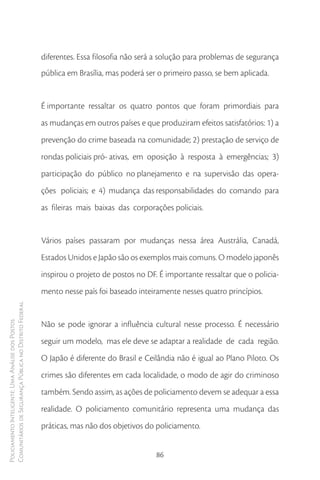 diferentes. Essa filosofia não será a solução para problemas de segurança
                                                        pública em Brasília, mas poderá ser o primeiro passo, se bem aplicada.


                                                        É importante ressaltar os quatro pontos que foram primordiais para
                                                        as mudanças em outros países e que produziram efeitos satisfatórios: 1) a
                                                        prevenção do crime baseada na comunidade; 2) prestação de serviço de
                                                        rondas policiais pró- ativas, em oposição à resposta à emergências; 3)
                                                        participação do público no planejamento e na supervisão das opera-
                                                        ções policiais; e 4) mudança das responsabilidades do comando para
                                                        as fileiras mais baixas das corporações policiais.


                                                        Vários países passaram por mudanças nessa área Austrália, Canadá,
                                                        Estados Unidos e Japão são os exemplos mais comuns. O modelo japonês
                                                        inspirou o projeto de postos no DF. É importante ressaltar que o policia-
                                                        mento nesse país foi baseado inteiramente nesses quatro princípios.
Comunitários de Segurança Pública no Distrito Federal




                                                        Não se pode ignorar a influência cultural nesse processo. É necessário
Policiamento Inteligente: Uma Análise dos Postos




                                                        seguir um modelo, mas ele deve se adaptar a realidade de cada região.
                                                        O Japão é diferente do Brasil e Ceilândia não é igual ao Plano Piloto. Os
                                                        crimes são diferentes em cada localidade, o modo de agir do criminoso
                                                        também. Sendo assim, as ações de policiamento devem se adequar a essa
                                                        realidade. O policiamento comunitário representa uma mudança das
                                                        práticas, mas não dos objetivos do policiamento.


                                                                                           86
 