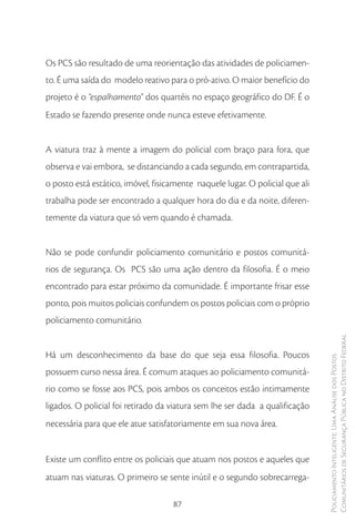 Os PCS são resultado de uma reorientação das atividades de policiamen-
to. É uma saída do modelo reativo para o pró-ativo. O maior benefício do
projeto é o “espalhamento” dos quartéis no espaço geográfico do DF. É o
Estado se fazendo presente onde nunca esteve efetivamente.


A viatura traz à mente a imagem do policial com braço para fora, que
observa e vai embora, se distanciando a cada segundo, em contrapartida,
o posto está estático, imóvel, fisicamente naquele lugar. O policial que ali
trabalha pode ser encontrado a qualquer hora do dia e da noite, diferen-
temente da viatura que só vem quando é chamada.


Não se pode confundir policiamento comunitário e postos comunitá-
rios de segurança. Os PCS são uma ação dentro da filosofia. É o meio
encontrado para estar próximo da comunidade. É importante frisar esse
ponto, pois muitos policiais confundem os postos policiais com o próprio
policiamento comunitário.

                                                                               Comunitários de Segurança Pública no Distrito Federal
Há um desconhecimento da base do que seja essa filosofia. Poucos
                                                                               Policiamento Inteligente: Uma Análise dos Postos



possuem curso nessa área. É comum ataques ao policiamento comunitá-
rio como se fosse aos PCS, pois ambos os conceitos estão intimamente
ligados. O policial foi retirado da viatura sem lhe ser dada a qualificação
necessária para que ele atue satisfatoriamente em sua nova área.


Existe um conflito entre os policiais que atuam nos postos e aqueles que
atuam nas viaturas. O primeiro se sente inútil e o segundo sobrecarrega-

                                    87
 