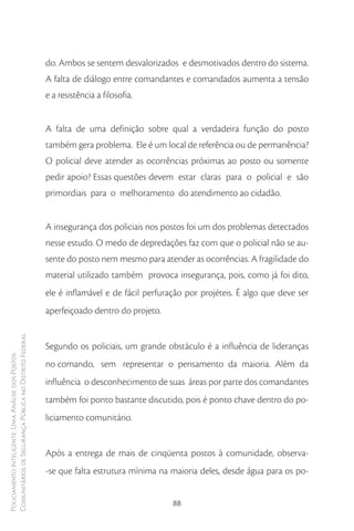 do. Ambos se sentem desvalorizados e desmotivados dentro do sistema.
                                                        A falta de diálogo entre comandantes e comandados aumenta a tensão
                                                        e a resistência a filosofia.


                                                        A falta de uma definição sobre qual a verdadeira função do posto
                                                        também gera problema. Ele é um local de referência ou de permanência?
                                                        O policial deve atender as ocorrências próximas ao posto ou somente
                                                        pedir apoio? Essas questões devem estar claras para o policial e são
                                                        primordiais para o melhoramento do atendimento ao cidadão.


                                                        A insegurança dos policiais nos postos foi um dos problemas detectados
                                                        nesse estudo. O medo de depredações faz com que o policial não se au-
                                                        sente do posto nem mesmo para atender as ocorrências. A fragilidade do
                                                        material utilizado também provoca insegurança, pois, como já foi dito,
                                                        ele é inflamável e de fácil perfuração por projéteis. É algo que deve ser
                                                        aperfeiçoado dentro do projeto.
Comunitários de Segurança Pública no Distrito Federal




                                                        Segundo os policiais, um grande obstáculo é a influência de lideranças
Policiamento Inteligente: Uma Análise dos Postos




                                                        no comando, sem representar o pensamento da maioria. Além da
                                                        influência o desconhecimento de suas áreas por parte dos comandantes
                                                        também foi ponto bastante discutido, pois é ponto chave dentro do po-
                                                        liciamento comunitário.


                                                        Após a entrega de mais de cinqüenta postos à comunidade, observa-
                                                        -se que falta estrutura mínima na maioria deles, desde água para os po-


                                                                                           88
 
