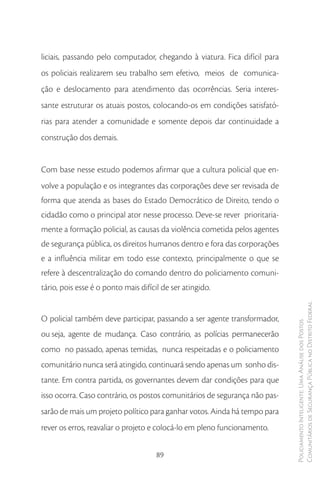 liciais, passando pelo computador, chegando à viatura. Fica difícil para
os policiais realizarem seu trabalho sem efetivo, meios de comunica-
ção e deslocamento para atendimento das ocorrências. Seria interes-
sante estruturar os atuais postos, colocando-os em condições satisfató-
rias para atender a comunidade e somente depois dar continuidade a
construção dos demais.


Com base nesse estudo podemos afirmar que a cultura policial que en-
volve a população e os integrantes das corporações deve ser revisada de
forma que atenda as bases do Estado Democrático de Direito, tendo o
cidadão como o principal ator nesse processo. Deve-se rever prioritaria-
mente a formação policial, as causas da violência cometida pelos agentes
de segurança pública, os direitos humanos dentro e fora das corporações
e a influência militar em todo esse contexto, principalmente o que se
refere à descentralização do comando dentro do policiamento comuni-
tário, pois esse é o ponto mais difícil de ser atingido.

                                                                            Comunitários de Segurança Pública no Distrito Federal
O policial também deve participar, passando a ser agente transformador,
                                                                            Policiamento Inteligente: Uma Análise dos Postos



ou seja, agente de mudança. Caso contrário, as polícias permanecerão
como no passado, apenas temidas, nunca respeitadas e o policiamento
comunitário nunca será atingido, continuará sendo apenas um sonho dis-
tante. Em contra partida, os governantes devem dar condições para que
isso ocorra. Caso contrário, os postos comunitários de segurança não pas-
sarão de mais um projeto político para ganhar votos. Ainda há tempo para
rever os erros, reavaliar o projeto e colocá-lo em pleno funcionamento.


                                      89
 
