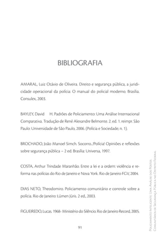 BIBLIOGRAFIA

AMARAL, Luiz Otávio de Oliveira. Direito e segurança pública, a juridi-
cidade operacional da polícia: O manual do policial moderno. Brasília.
Consulex, 2003.


BAYLEY, David      H. Padrões de Policiamento: Uma Análise Internacional
Comparativa. Tradução de René Alexandre Belmonte. 2. ed. 1. reimpr. São
Paulo: Universidade de São Paulo, 2006. (Polícia e Sociedade; n. 1).


BROCHADO, João Manoel Simch. Socorro...!Polícia! Opiniões e reflexões
sobre segurança pública – 2 ed. Brasília: Universa, 1997.
                                                                                Comunitários de Segurança Pública no Distrito Federal
                                                                                Policiamento Inteligente: Uma Análise dos Postos



COSTA, Arthur Trindade Maranhão. Entre a lei e a ordem: violência e re-
forma nas polícias do Rio de Janeiro e Nova York. Rio de Janeiro FGV, 2004.


DIAS NETO, Theodomiro. Policiamento comunitário e controle sobre a
polícia. Rio de Janeiro: Lúmen Júris. 2 ed., 2003.


FIGUEIREDO, Lucas. 1968- Ministério do Silêncio. Rio de Janeiro Record, 2005.


                                      91
 