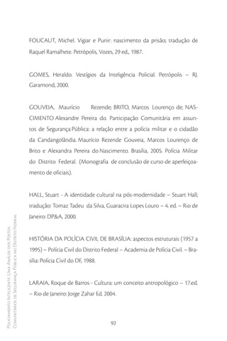 FOUCAUT, Michel. Vigiar e Punir: nascimento da prisão; tradução de
                                                        Raquel Ramalhete. Petrópolis, Vozes, 29 ed., 1987.


                                                        GOMES, Heraldo. Vestígios da Inteligência Policial. Petrópolis – RJ.
                                                        Garamond, 2000.


                                                        GOUVEIA, Maurício             Rezende; BRITO, Marcos Lourenço de; NAS-
                                                        CIMENTO Alexandre Pereira do. Participação Comunitária em assun-
                                                        tos de Segurança Pública: a relação entre a polícia militar e o cidadão
                                                        da Candangolândia. Maurício Rezende Gouveia, Marcos Lourenço de
                                                        Brito e Alexandra Pereira do Nascimento. Brasília, 2005. Polícia Militar
                                                        do Distrito Federal. (Monografia de conclusão de curso de aperfeiçoa-
                                                        mento de oficiais).


                                                        HALL, Stuart - A identidade cultural na pós-modernidade – Stuart Hall;
                                                        tradução: Tomaz Tadeu da Silva, Guaracira Lopes Louro – 4. ed. – Rio de
                                                        Janeiro: DP&A, 2000.
Comunitários de Segurança Pública no Distrito Federal
Policiamento Inteligente: Uma Análise dos Postos




                                                        HISTÓRIA DA POLÍCIA CIVIL DE BRASÍLIA: aspectos estruturais (1957 a
                                                        1995) – Polícia Civil do Distrito Federal – Academia de Polícia Civil. – Bra-
                                                        sília: Polícia Civil do DF, 1988.


                                                        LARAIA, Roque de Barros - Cultura: um conceito antropológico – 17.ed.
                                                        – Rio de Janeiro: Jorge Zahar Ed. 2004.



                                                                                             92
 