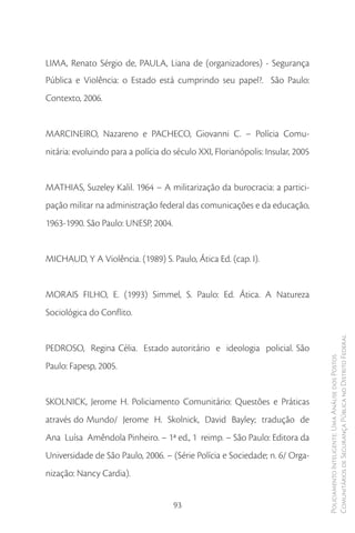LIMA, Renato Sérgio de, PAULA, Liana de (organizadores) - Segurança
Pública e Violência: o Estado está cumprindo seu papel?. São Paulo:
Contexto, 2006.


MARCINEIRO, Nazareno e PACHECO, Giovanni C. – Polícia Comu-
nitária: evoluindo para a polícia do século XXI, Florianópolis: Insular, 2005


MATHIAS, Suzeley Kalil. 1964 – A militarização da burocracia: a partici-
pação militar na administração federal das comunicações e da educação,
1963-1990. São Paulo: UNESP, 2004.


MICHAUD, Y A Violência. (1989) S. Paulo, Ática Ed. (cap. I).


MORAIS FILHO, E. (1993) Simmel, S. Paulo: Ed. Ática. A Natureza
Sociológica do Conflito.


                                                                                Comunitários de Segurança Pública no Distrito Federal
PEDROSO, Regina Célia. Estado autoritário e ideologia policial. São
                                                                                Policiamento Inteligente: Uma Análise dos Postos



Paulo: Fapesp, 2005.


SKOLNICK, Jerome H. Policiamento Comunitário: Questões e Práticas
através do Mundo/ Jerome H. Skolnick, David Bayley; tradução de
Ana Luísa Amêndola Pinheiro. – 1ª ed., 1 reimp. – São Paulo: Editora da
Universidade de São Paulo, 2006. – (Série Polícia e Sociedade; n. 6/ Orga-
nização: Nancy Cardia).


                                     93
 
