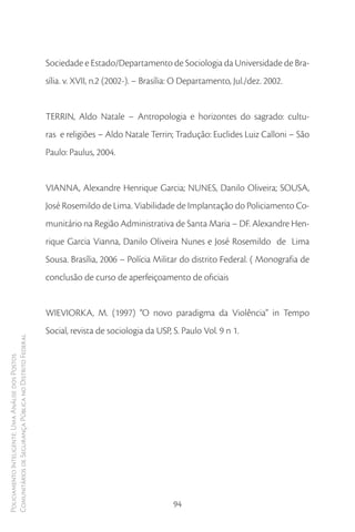 Sociedade e Estado/Departamento de Sociologia da Universidade de Bra-
                                                        sília. v. XVII, n.2 (2002-). – Brasília: O Departamento, Jul./dez. 2002.


                                                        TERRIN, Aldo Natale – Antropologia e horizontes do sagrado: cultu-
                                                        ras e religiões – Aldo Natale Terrin; Tradução: Euclides Luiz Calloni – São
                                                        Paulo: Paulus, 2004.


                                                        VIANNA, Alexandre Henrique Garcia; NUNES, Danilo Oliveira; SOUSA,
                                                        José Rosemildo de Lima. Viabilidade de Implantação do Policiamento Co-
                                                        munitário na Região Administrativa de Santa Maria – DF. Alexandre Hen-
                                                        rique Garcia Vianna, Danilo Oliveira Nunes e José Rosemildo de Lima
                                                        Sousa. Brasília, 2006 – Polícia Militar do distrito Federal. ( Monografia de
                                                        conclusão de curso de aperfeiçoamento de oficiais


                                                        WIEVIORKA, M. (1997) “O novo paradigma da Violência” in Tempo
                                                        Social, revista de sociologia da USP, S. Paulo Vol. 9 n 1.
Comunitários de Segurança Pública no Distrito Federal
Policiamento Inteligente: Uma Análise dos Postos




                                                                                              94
 