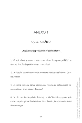 ANEXO 1

                         QUESTIONÁRIO


              Questionário: policiamento comunitário:


1) O policial que atua nos postos comunitários de segurança (PCS) co-
nhece a filosofia do policiamento comunitário?


2) A filosofia, quando conhecida produz resultados satisfatórios? Quais
resultados?
                                                                             Comunitários de Segurança Pública no Distrito Federal
                                                                             Policiamento Inteligente: Uma Análise dos Postos



3) A polícia contribui para a aplicação da filosofia do policiamento co-
munitário nas proximidades do posto?


4) Se não contribui, o policial de serviço nos PCS se esforça para a apli-
cação dos princípios e fundamentos dessa filosofia, independentemente
da corporação?



                                   95
 