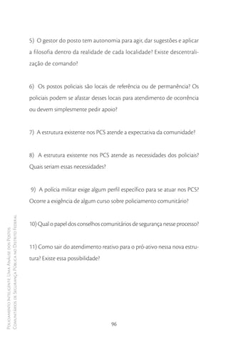5) O gestor do posto tem autonomia para agir, dar sugestões e aplicar
                                                        a filosofia dentro da realidade de cada localidade? Existe descentrali-
                                                        zação de comando?


                                                        6) Os postos policiais são locais de referência ou de permanência? Os
                                                        policiais podem se afastar desses locais para atendimento de ocorrência
                                                        ou devem simplesmente pedir apoio?


                                                        7) A estrutura existente nos PCS atende a expectativa da comunidade?


                                                        8) A estrutura existente nos PCS atende as necessidades dos policiais?
                                                        Quais seriam essas necessidades?


                                                        9) A polícia militar exige algum perfil específico para se atuar nos PCS?
                                                        Ocorre a exigência de algum curso sobre policiamento comunitário?
Comunitários de Segurança Pública no Distrito Federal




                                                        10) Qual o papel dos conselhos comunitários de segurança nesse processo?
Policiamento Inteligente: Uma Análise dos Postos




                                                        11) Como sair do atendimento reativo para o pró-ativo nessa nova estru-
                                                        tura? Existe essa possibilidade?




                                                                                           96
 
